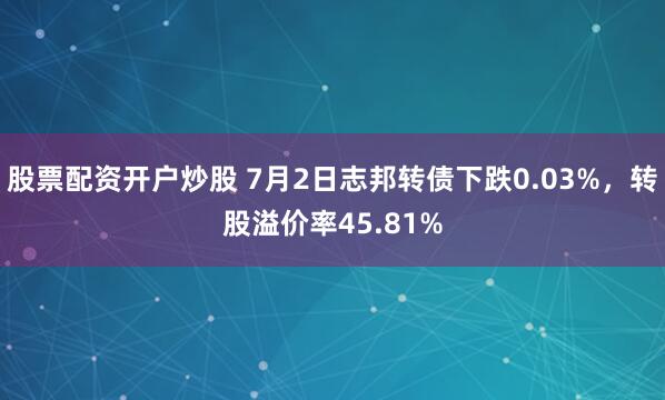 股票配资开户炒股 7月2日志邦转债下跌0.03%，转股溢价率45.81%
