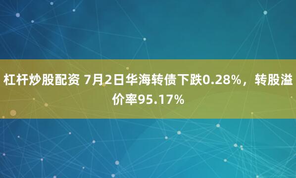 杠杆炒股配资 7月2日华海转债下跌0.28%，转股溢价率95.17%