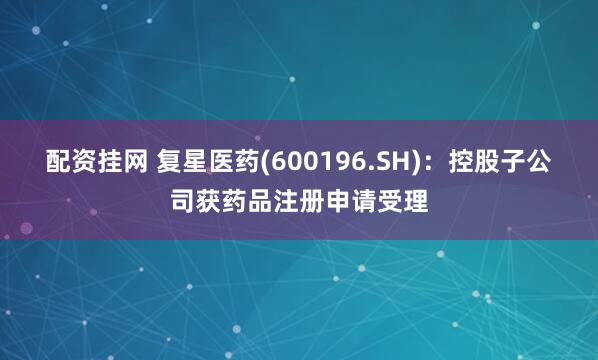 配资挂网 复星医药(600196.SH)：控股子公司获药品注册申请受理