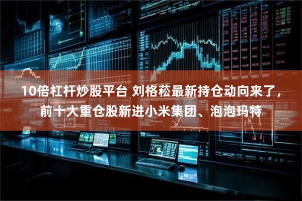 10倍杠杆炒股平台 刘格菘最新持仓动向来了，前十大重仓股新进小米集团、泡泡玛特