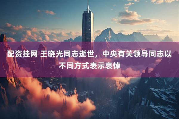 配资挂网 王晓光同志逝世，中央有关领导同志以不同方式表示哀悼