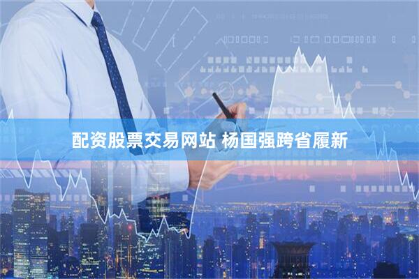 配资股票交易网站 杨国强跨省履新