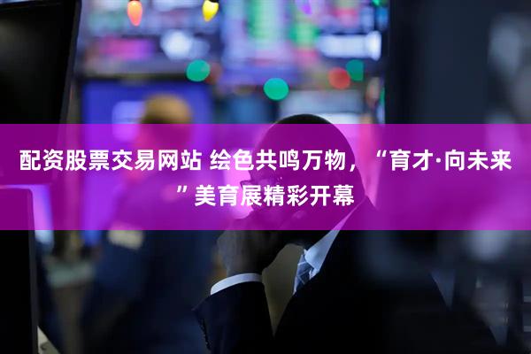 配资股票交易网站 绘色共鸣万物，“育才·向未来”美育展精彩开幕