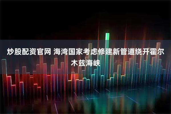 炒股配资官网 海湾国家考虑修建新管道绕开霍尔木兹海峡