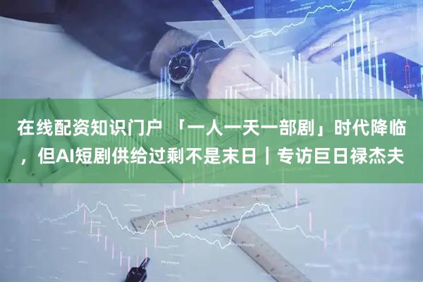 在线配资知识门户 「一人一天一部剧」时代降临，但AI短剧供给过剩不是末日｜专访巨日禄杰夫