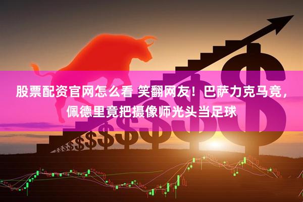 股票配资官网怎么看 笑翻网友！巴萨力克马竞，佩德里竟把摄像师光头当足球