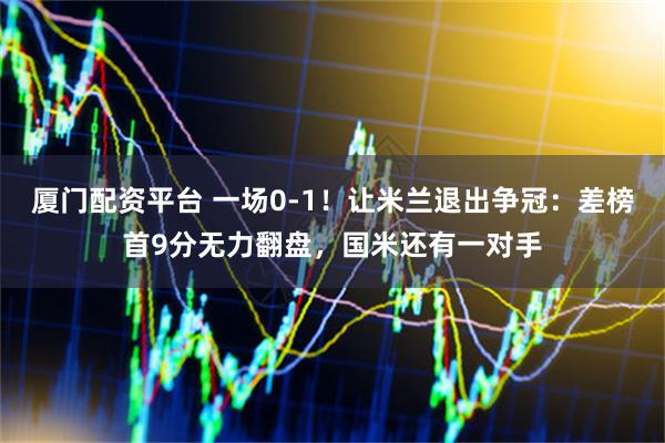 厦门配资平台 一场0-1！让米兰退出争冠：差榜首9分无力翻盘，国米还有一对手