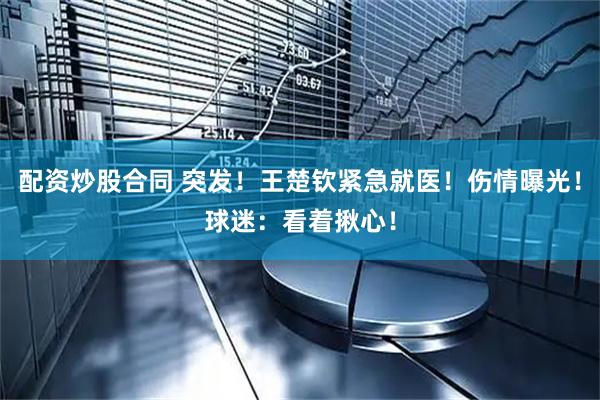 配资炒股合同 突发！王楚钦紧急就医！伤情曝光！球迷：看着揪心！